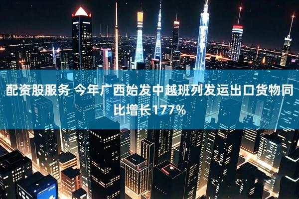 配资股服务 今年广西始发中越班列发运出口货物同比增长177%