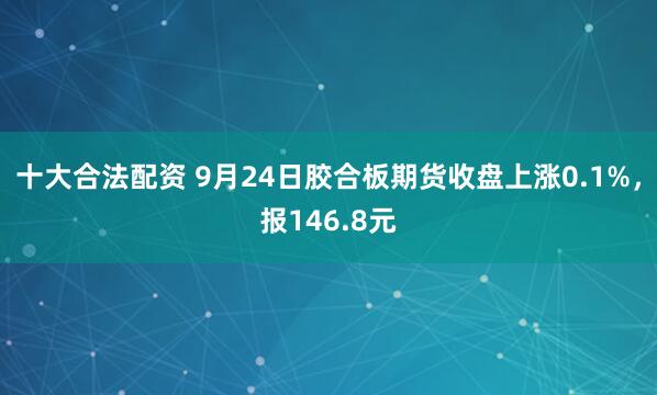十大合法配资 9月24日胶合板期货收盘上涨0.1%，报146.8元