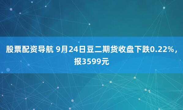 股票配资导航 9月24日豆二期货收盘下跌0.22%，报3599元