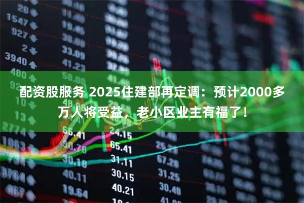 配资股服务 2025住建部再定调：预计2000多万人将受益，老小区业主有福了！