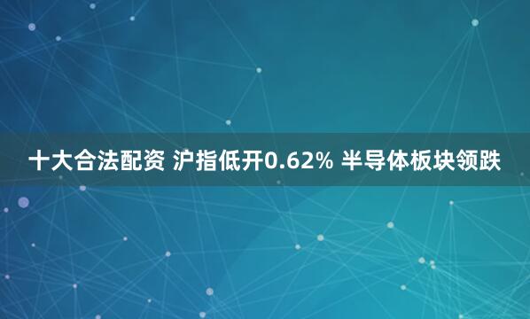 十大合法配资 沪指低开0.62% 半导体板块领跌