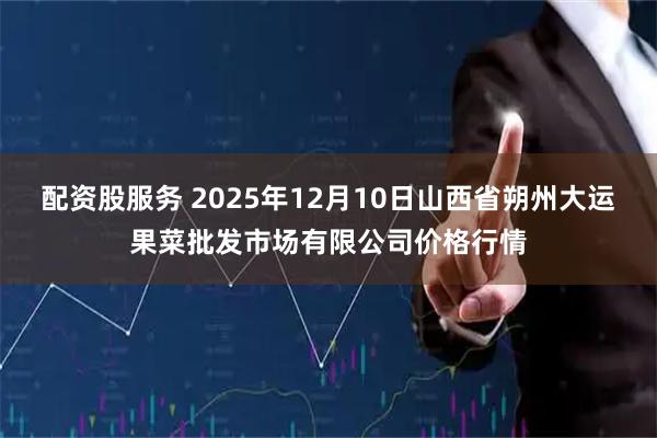 配资股服务 2025年12月10日山西省朔州大运果菜批发市场有限公司价格行情
