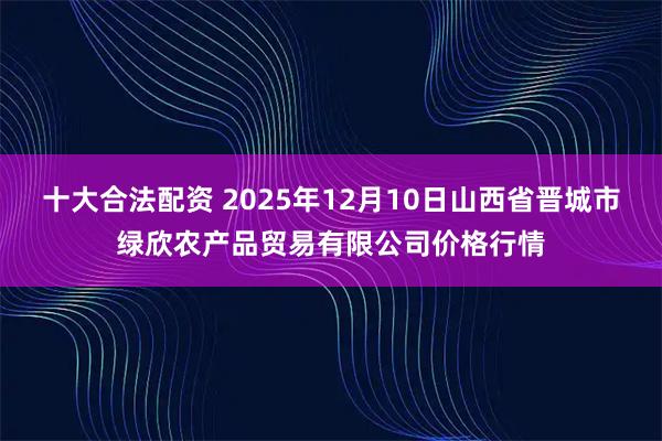 十大合法配资 2025年12月10日山西省晋城市绿欣农产品贸易有限公司价格行情