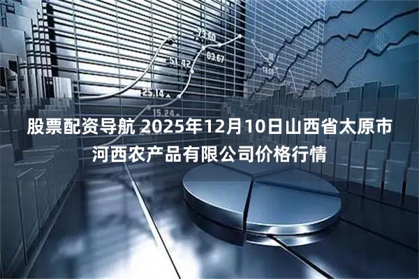 股票配资导航 2025年12月10日山西省太原市河西农产品有限公司价格行情