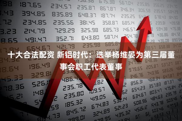 十大合法配资 新铝时代：选举杨维晏为第三届董事会职工代表董事