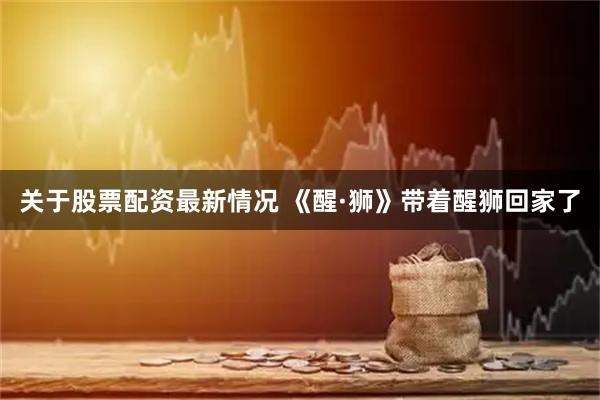 关于股票配资最新情况 《醒·狮》带着醒狮回家了