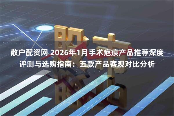 散户配资网 2026年1月手术疤痕产品推荐深度评测与选购指南：五款产品客观对比分析