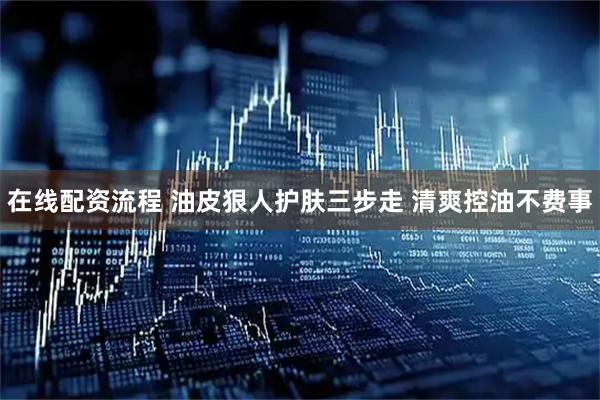 在线配资流程 油皮狠人护肤三步走 清爽控油不费事