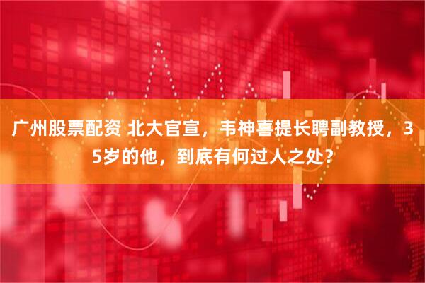 广州股票配资 北大官宣，韦神喜提长聘副教授，35岁的他，到底有何过人之处？