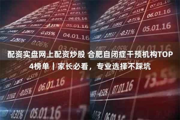 配资实盘网上配资炒股 合肥自闭症干预机构TOP4榜单｜家长必看，专业选择不踩坑