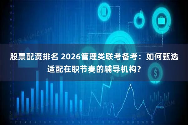 股票配资排名 2026管理类联考备考：如何甄选适配在职节奏的辅导机构？
