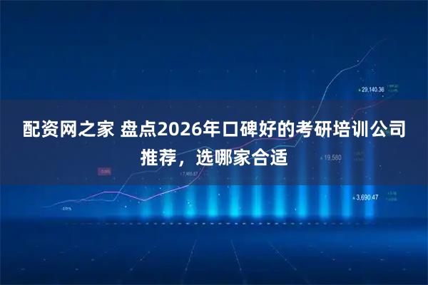 配资网之家 盘点2026年口碑好的考研培训公司推荐，选哪家合适
