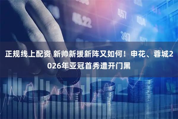 正规线上配资 新帅新援新阵又如何！申花、蓉城2026年亚冠首秀遭开门黑
