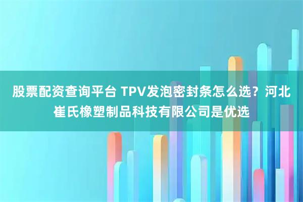 股票配资查询平台 TPV发泡密封条怎么选？河北崔氏橡塑制品科技有限公司是优选