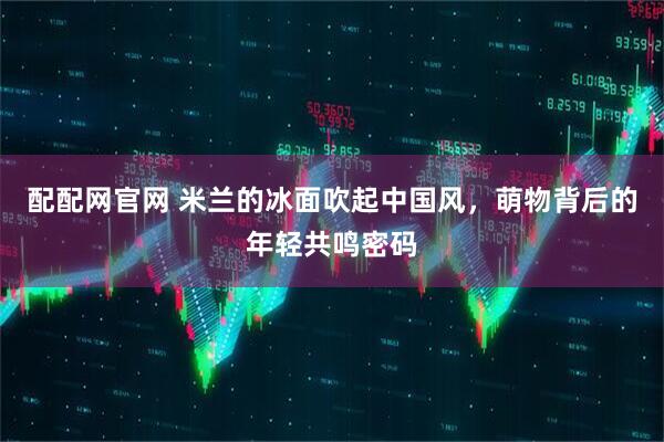 配配网官网 米兰的冰面吹起中国风，萌物背后的年轻共鸣密码