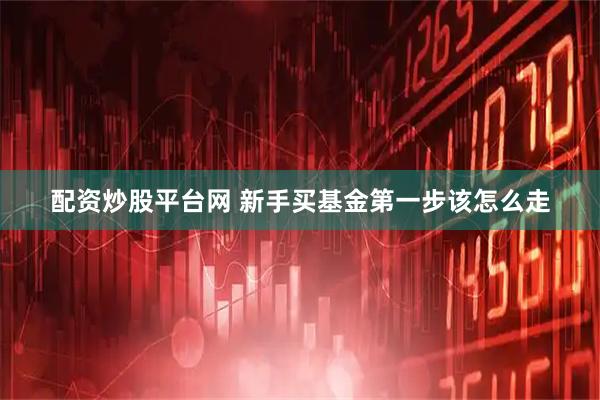 配资炒股平台网 新手买基金第一步该怎么走