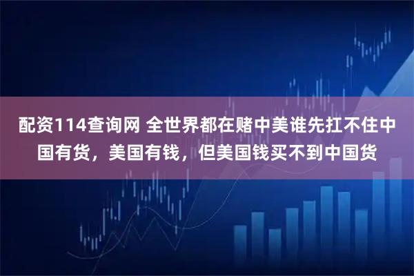 配资114查询网 全世界都在赌中美谁先扛不住中国有货，美国有钱，但美国钱买不到中国货