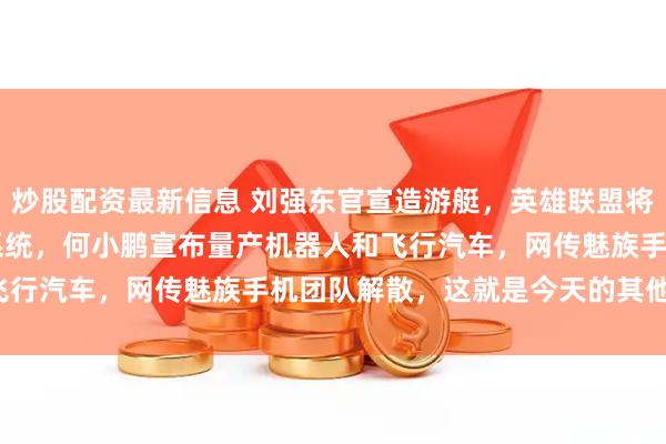 炒股配资最新信息 刘强东官宣造游艇，英雄联盟将停止支持Windows7系统，何小鹏宣布量产机器人和飞行汽车，网传魅族手机团队解散，这就是今天的其他大新闻！