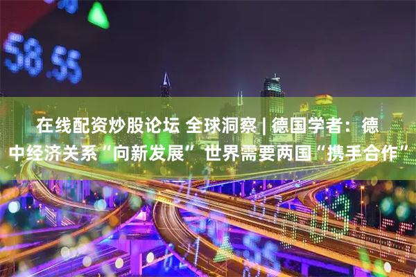 在线配资炒股论坛 全球洞察 | 德国学者：德中经济关系“向新发展” 世界需要两国“携手合作”