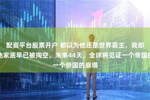 配资平台股票开户 都以为他还是世界霸主，我却发现他家底早已被掏空，未来44天，全球将见证一个帝国的崩塌