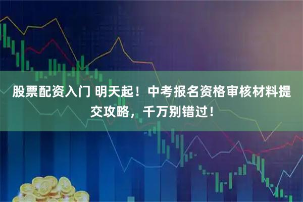 股票配资入门 明天起！中考报名资格审核材料提交攻略，千万别错过！