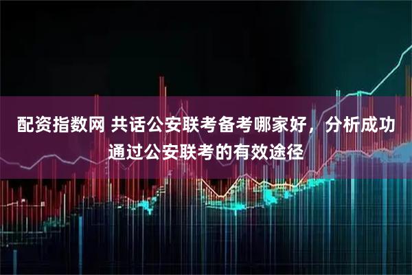 配资指数网 共话公安联考备考哪家好，分析成功通过公安联考的有效途径