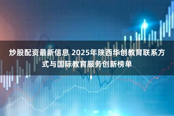 炒股配资最新信息 2025年陕西华创教育联系方式与国际教育服务创新榜单