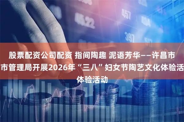 股票配资公司配资 指间陶趣 泥语芳华——许昌市城市管理局开展2026年“三八”妇女节陶艺文化体验活动