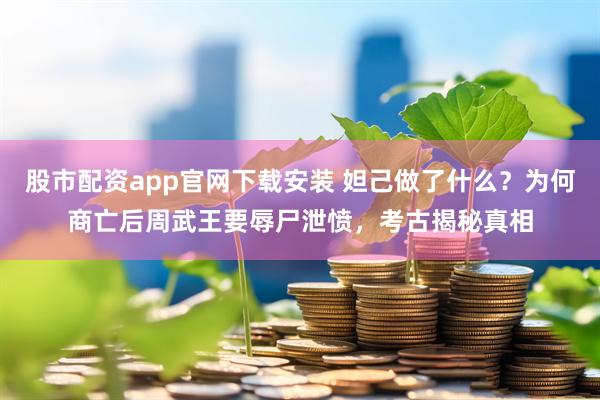 股市配资app官网下载安装 妲己做了什么？为何商亡后周武王要辱尸泄愤，考古揭秘真相