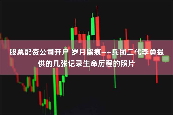 股票配资公司开户 岁月留痕——兵团二代李勇提供的几张记录生命历程的照片