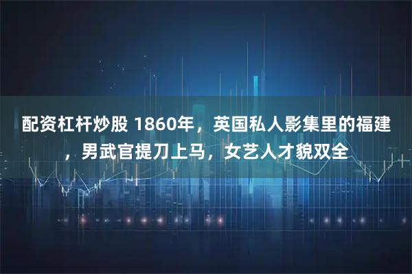配资杠杆炒股 1860年，英国私人影集里的福建，男武官提刀上马，女艺人才貌双全