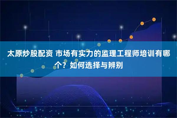 太原炒股配资 市场有实力的监理工程师培训有哪个？如何选择与辨别