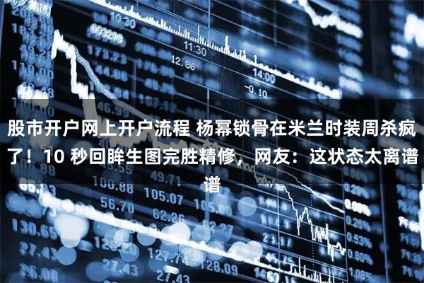 股市开户网上开户流程 杨幂锁骨在米兰时装周杀疯了！10 秒回眸生图完胜精修，网友：这状态太离谱