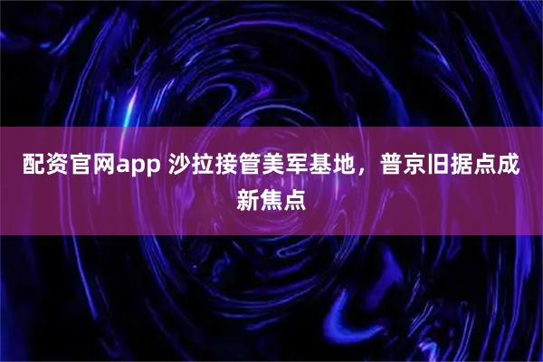 配资官网app 沙拉接管美军基地，普京旧据点成新焦点