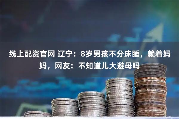 线上配资官网 辽宁：8岁男孩不分床睡，赖着妈妈，网友：不知道儿大避母吗