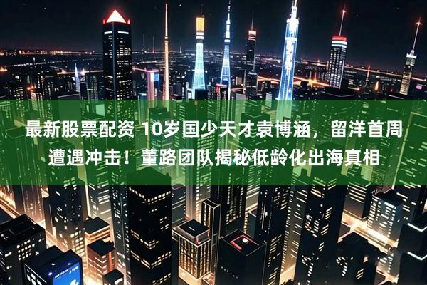最新股票配资 10岁国少天才袁博涵，留洋首周遭遇冲击！董路团队揭秘低龄化出海真相