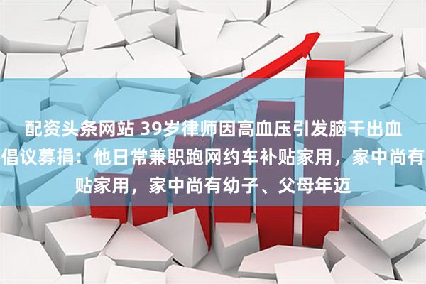 配资头条网站 39岁律师因高血压引发脑干出血离世；当地律协倡议募捐：他日常兼职跑网约车补贴家用，家中尚有幼子、父母年迈