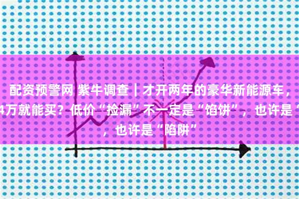 配资预警网 紫牛调查︱才开两年的豪华新能源车，不到14万就能买？低价“捡漏”不一定是“馅饼”，也许是“陷阱”