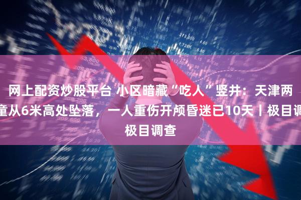 网上配资炒股平台 小区暗藏“吃人”竖井：天津两男童从6米高处坠落，一人重伤开颅昏迷已10天丨极目调查