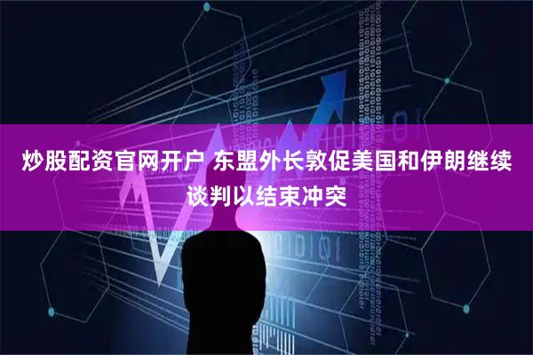 炒股配资官网开户 东盟外长敦促美国和伊朗继续谈判以结束冲突