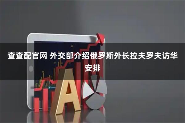 查查配官网 外交部介绍俄罗斯外长拉夫罗夫访华安排
