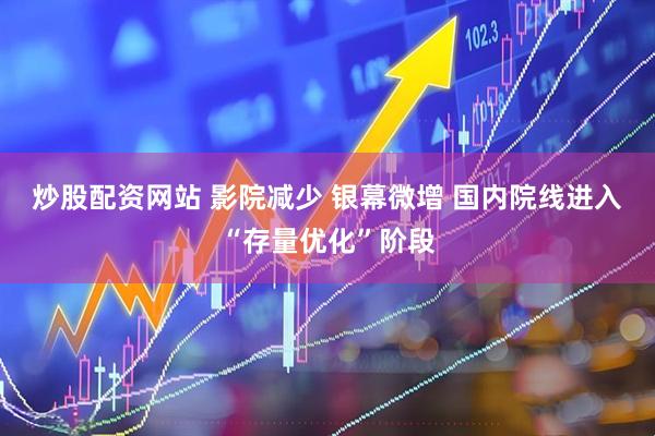 炒股配资网站 影院减少 银幕微增 国内院线进入“存量优化”阶段
