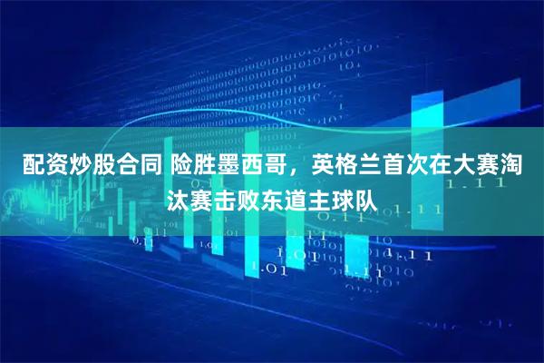 配资炒股合同 险胜墨西哥，英格兰首次在大赛淘汰赛击败东道主球队