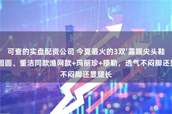 可查的实盘配资公司 今夏最火的3双‘露跟尖头鞋’：高圆圆、董洁同款渔网款+玛丽珍+穆勒，透气不闷脚还显腿长