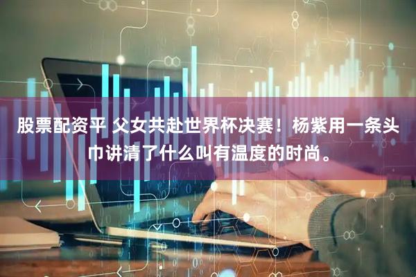股票配资平 父女共赴世界杯决赛！杨紫用一条头巾讲清了什么叫有温度的时尚。