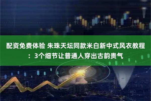 配资免费体验 朱珠天坛同款米白新中式风衣教程：3个细节让普通人穿出古韵贵气