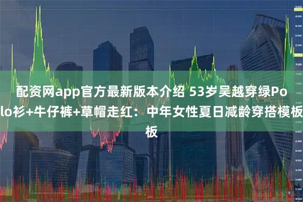 配资网app官方最新版本介绍 53岁吴越穿绿Polo衫+牛仔裤+草帽走红：中年女性夏日减龄穿搭模板